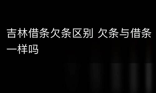 吉林借条欠条区别 欠条与借条一样吗