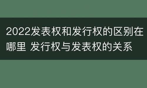 2022发表权和发行权的区别在哪里 发行权与发表权的关系