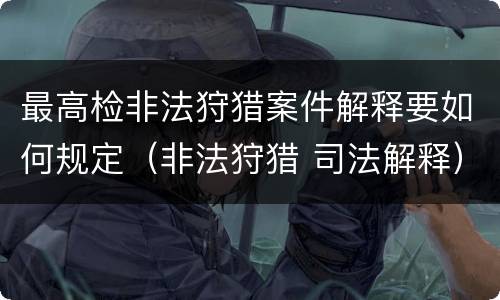 最高检非法狩猎案件解释要如何规定（非法狩猎 司法解释）