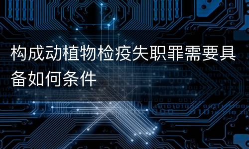 构成动植物检疫失职罪需要具备如何条件