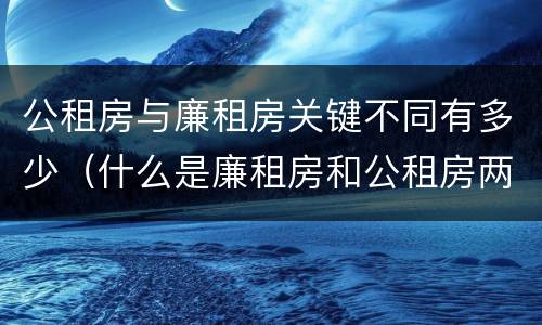 公租房与廉租房关键不同有多少（什么是廉租房和公租房两个有什么特点）