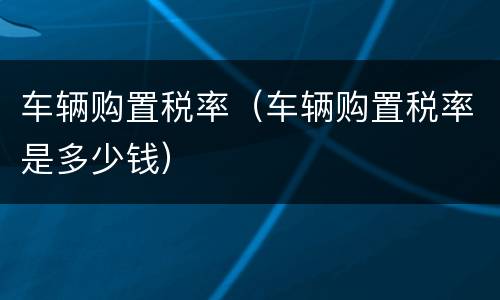 车辆购置税率（车辆购置税率是多少钱）