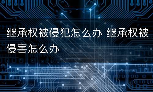 继承权被侵犯怎么办 继承权被侵害怎么办