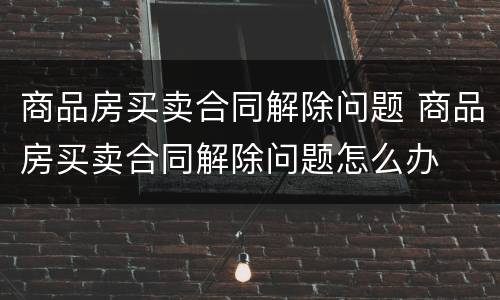 商品房买卖合同解除问题 商品房买卖合同解除问题怎么办