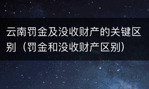 云南罚金及没收财产的关键区别（罚金和没收财产区别）