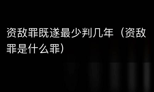 资敌罪既遂最少判几年（资敌罪是什么罪）