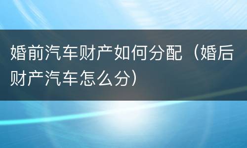 婚前汽车财产如何分配（婚后财产汽车怎么分）