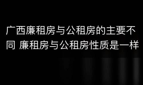 广西廉租房与公租房的主要不同 廉租房与公租房性质是一样的吗
