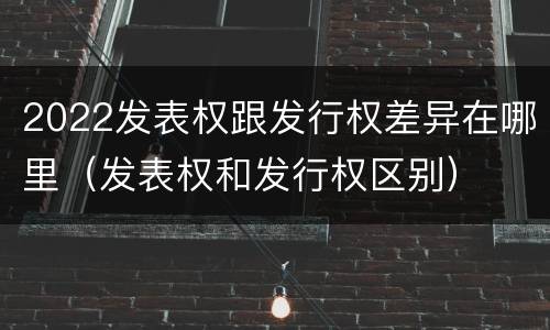 2022发表权跟发行权差异在哪里（发表权和发行权区别）
