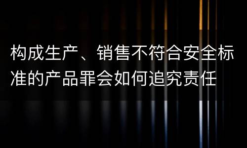 构成生产、销售不符合安全标准的产品罪会如何追究责任