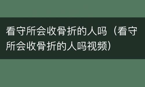 看守所会收骨折的人吗（看守所会收骨折的人吗视频）