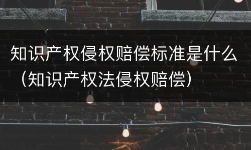 知识产权侵权赔偿标准是什么（知识产权法侵权赔偿）
