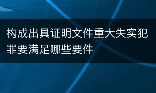 构成出具证明文件重大失实犯罪要满足哪些要件