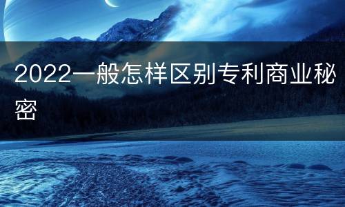 2022一般怎样区别专利商业秘密