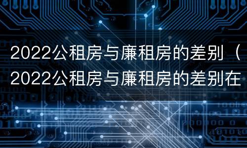 2022公租房与廉租房的差别（2022公租房与廉租房的差别在哪里）