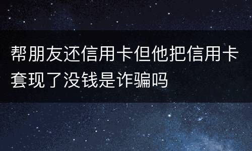 帮朋友还信用卡但他把信用卡套现了没钱是诈骗吗