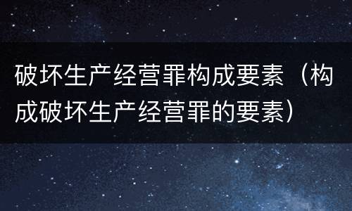破坏生产经营罪构成要素（构成破坏生产经营罪的要素）