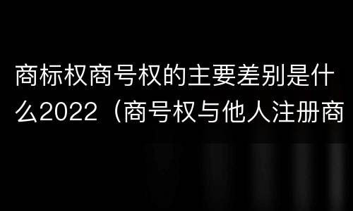 商标权商号权的主要差别是什么2022（商号权与他人注册商标专用权的冲突）