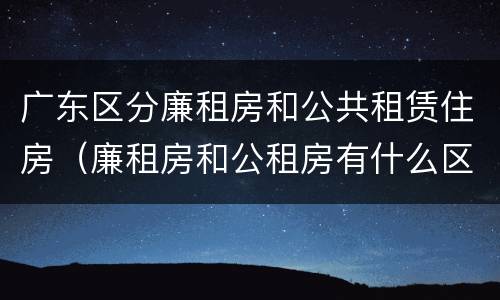 广东区分廉租房和公共租赁住房（廉租房和公租房有什么区别广州）