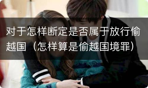 对于怎样断定是否属于放行偷越国（怎样算是偷越国境罪）