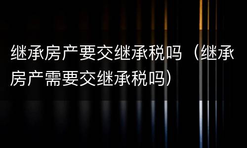继承房产要交继承税吗（继承房产需要交继承税吗）