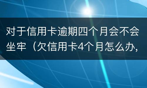对于信用卡逾期四个月会不会坐牢（欠信用卡4个月怎么办,会抓人吗?）