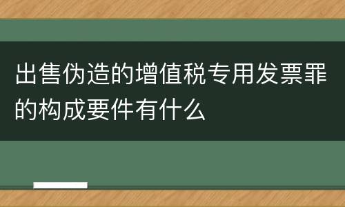 出售伪造的增值税专用发票罪的构成要件有什么