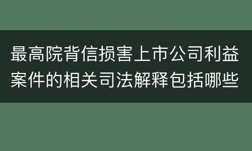 最高院背信损害上市公司利益案件的相关司法解释包括哪些重要内容