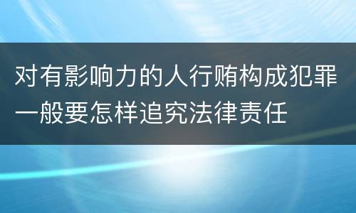 对有影响力的人行贿构成犯罪一般要怎样追究法律责任