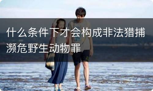 什么条件下才会构成非法猎捕濒危野生动物罪