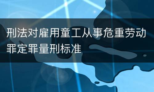 刑法对雇用童工从事危重劳动罪定罪量刑标准