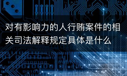 对有影响力的人行贿案件的相关司法解释规定具体是什么