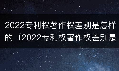 2022专利权著作权差别是怎样的（2022专利权著作权差别是怎样的呢）