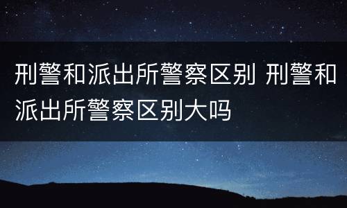 刑警和派出所警察区别 刑警和派出所警察区别大吗