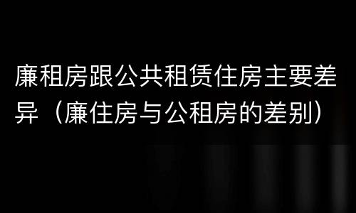 廉租房跟公共租赁住房主要差异（廉住房与公租房的差别）