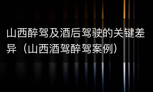 山西醉驾及酒后驾驶的关键差异（山西酒驾醉驾案例）