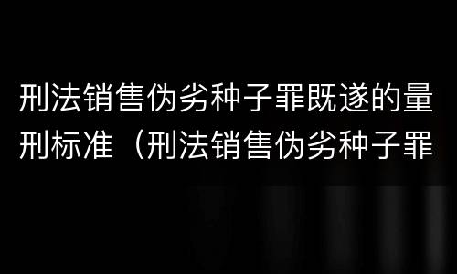 刑法销售伪劣种子罪既遂的量刑标准（刑法销售伪劣种子罪既遂的量刑标准是多少）