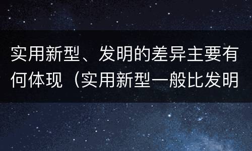 实用新型、发明的差异主要有何体现（实用新型一般比发明的创造性要高一些）