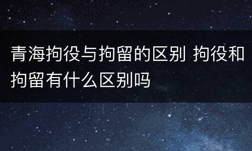 青海拘役与拘留的区别 拘役和拘留有什么区别吗