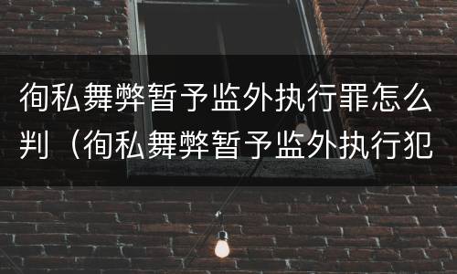 徇私舞弊暂予监外执行罪怎么判（徇私舞弊暂予监外执行犯罪）