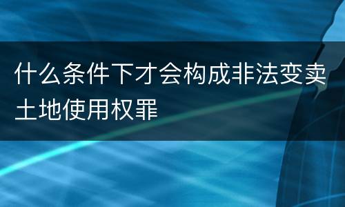 什么条件下才会构成非法变卖土地使用权罪