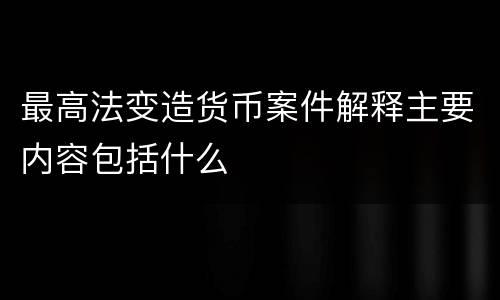 最高法变造货币案件解释主要内容包括什么