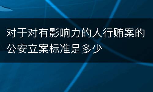 对于对有影响力的人行贿案的公安立案标准是多少