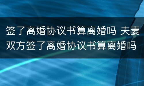 签了离婚协议书算离婚吗 夫妻双方签了离婚协议书算离婚吗