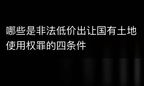 哪些是非法低价出让国有土地使用权罪的四条件