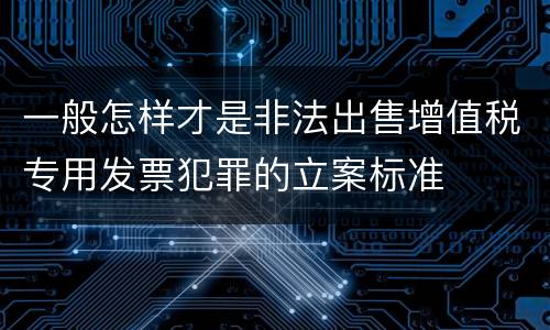 一般怎样才是非法出售增值税专用发票犯罪的立案标准