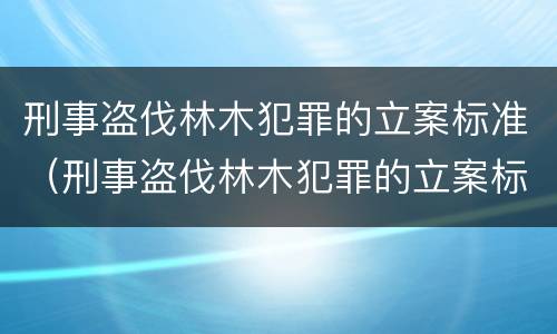 刑事盗伐林木犯罪的立案标准（刑事盗伐林木犯罪的立案标准是多少）
