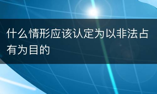 什么情形应该认定为以非法占有为目的