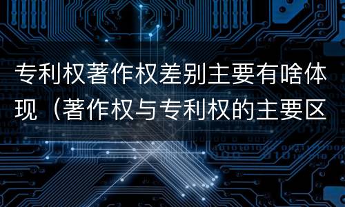 专利权著作权差别主要有啥体现（著作权与专利权的主要区别）
