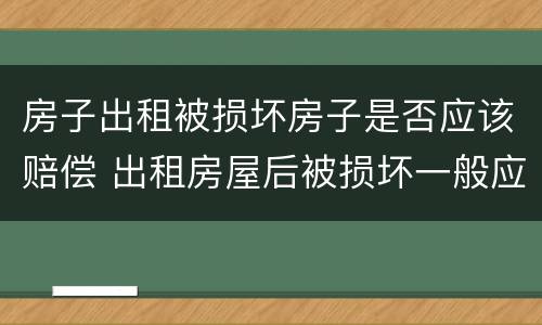 房子出租被损坏房子是否应该赔偿 出租房屋后被损坏一般应该如何赔偿